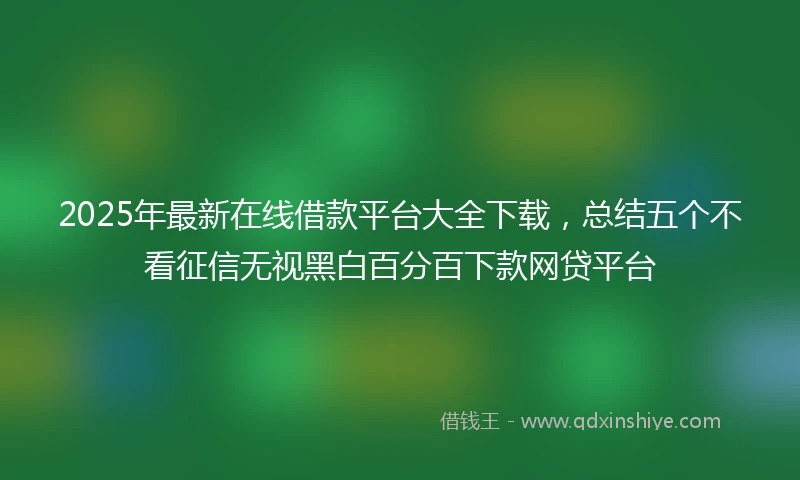2025年最新在线借款平台大全下载，总结五个不看征信无视黑白百分百下款网贷平台