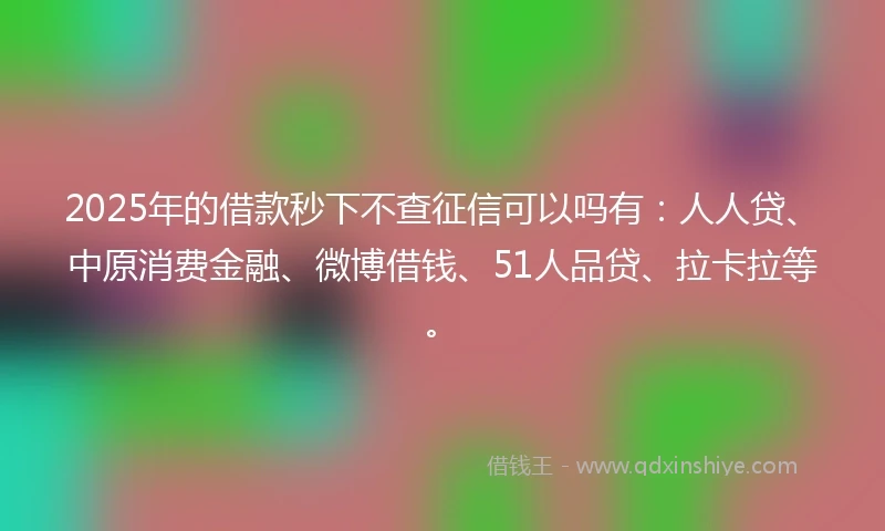 2025年的借款秒下不查征信可以吗有：人人贷、中原消费金融、微博借钱、51人品贷、拉卡拉等。