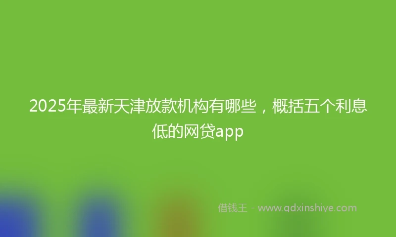 2025年最新天津放款机构有哪些，概括五个利息低的网贷app