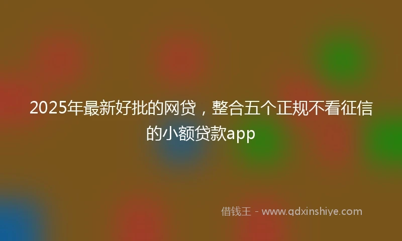 2025年最新好批的网贷,整合五个正规不看征信的小额贷款app