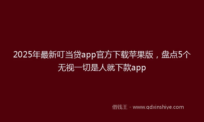 2025年最新叮当贷app官方下载苹果版，盘点5个无视一切是人就下款app