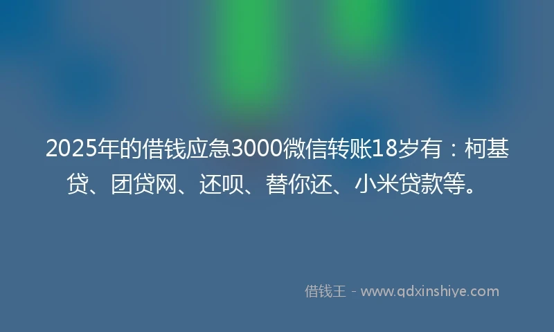 2025年的借钱应急3000微信转账18岁有：柯基贷、团贷网、还呗、替你还、小米贷款等。