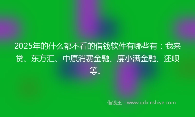 2025年的什么都不看的借钱软件有哪些有：我来贷、东方汇、中原消费金融、度小满金融、还呗等。