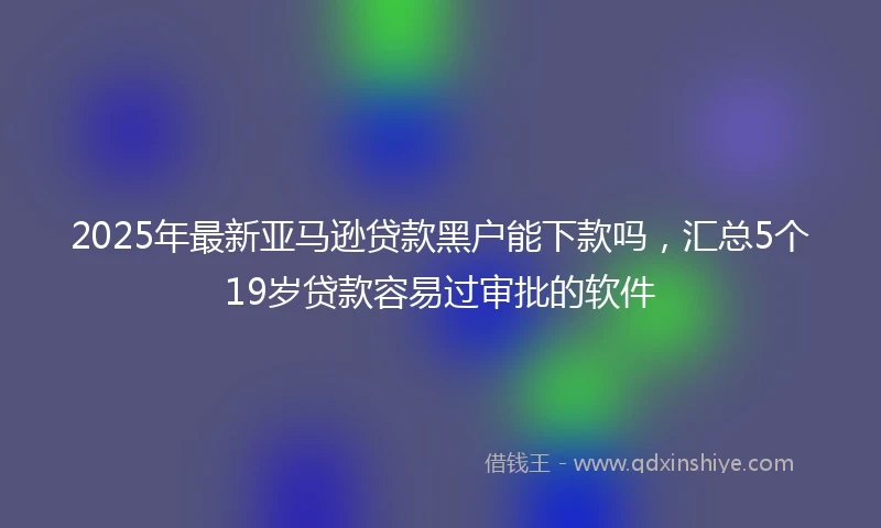 2025年最新亚马逊贷款黑户能下款吗，汇总5个19岁贷款容易过审批的软件
