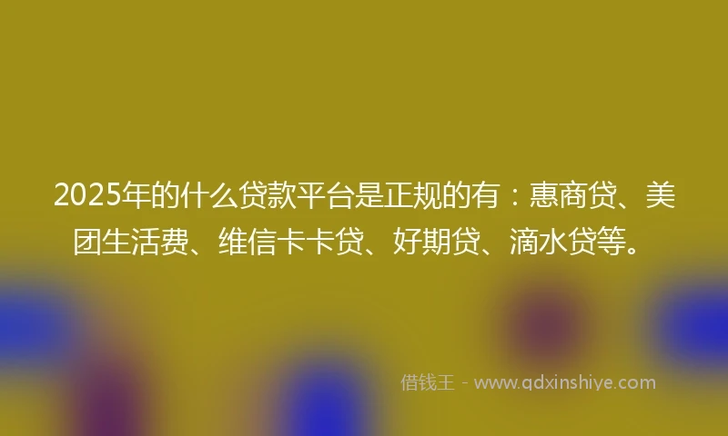2025年的什么贷款平台是正规的有：惠商贷、美团生活费、维信卡卡贷、好期贷、滴水贷等。