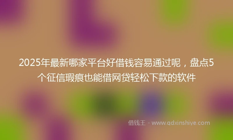 2025年最新哪家平台好借钱容易通过呢，盘点5个征信瑕疵也能借网贷轻松下款的软件