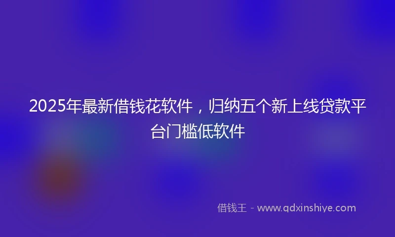 2025年最新借钱花软件，归纳五个新上线贷款平台门槛低软件