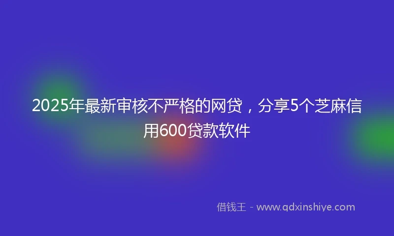 2025年最新审核不严格的网贷，分享5个芝麻信用600贷款软件