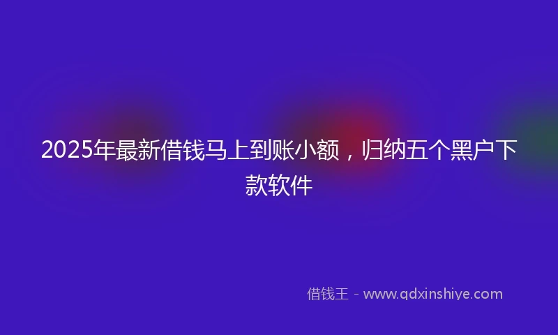 2025年最新借钱马上到账小额，归纳五个黑户下款软件