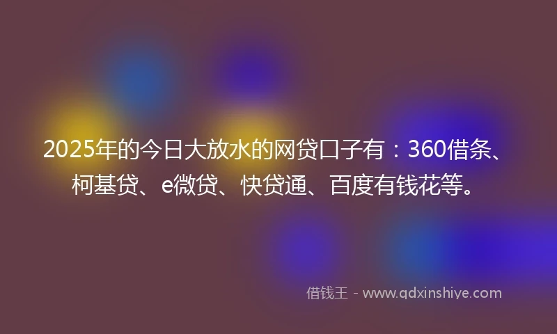 2025年的今日大放水的网贷口子有：360借条、柯基贷、e微贷、快贷通、百度有钱花等。