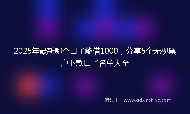 2025年最新哪个口子能借1000，分享5个无视黑户下款口子名单大全