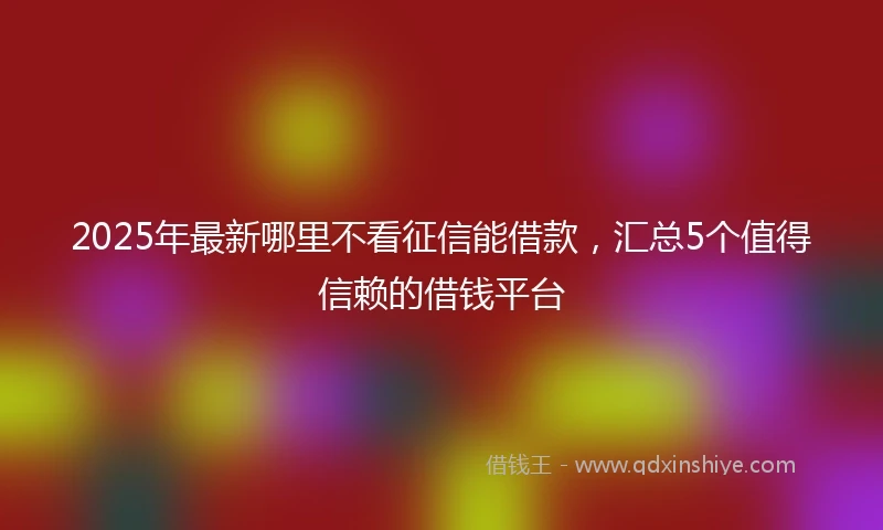 2025年最新哪里不看征信能借款，汇总5个值得信赖的借钱平台