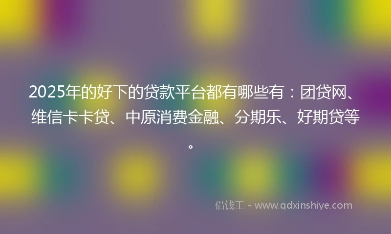 2025年的好下的贷款平台都有哪些有：团贷网、维信卡卡贷、中原消费金融、分期乐、好期贷等。