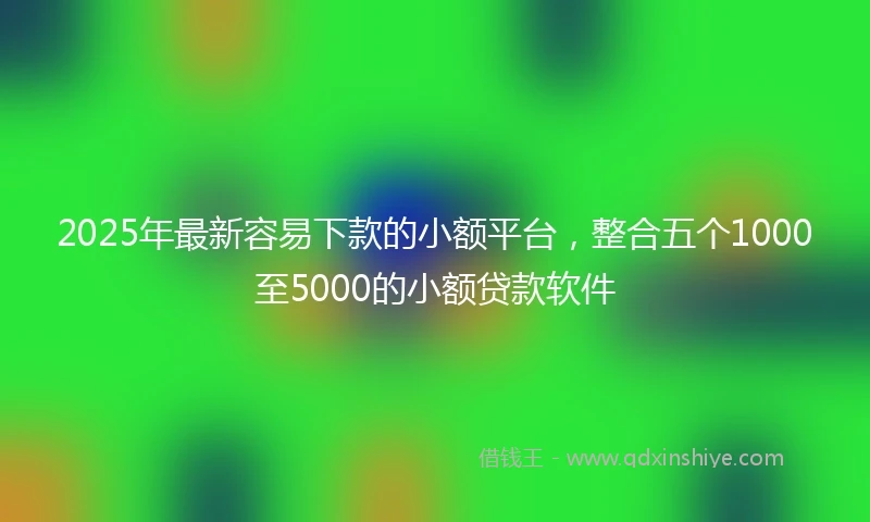 2025年最新容易下款的小额平台，整合五个1000至5000的小额贷款软件