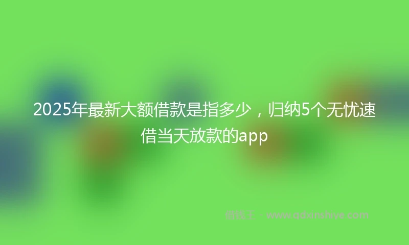 2025年最新大额借款是指多少，归纳5个无忧速借当天放款的app