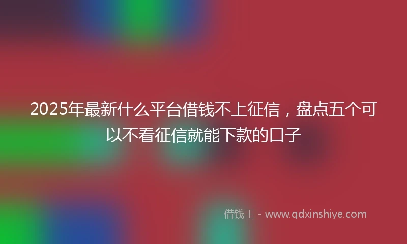 2025年最新什么平台借钱不上征信，盘点五个可以不看征信就能下款的口子