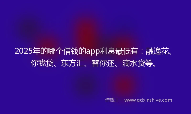 2025年的哪个借钱的app利息最低有：融逸花、你我贷、东方汇、替你还、滴水贷等。