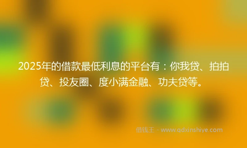 2025年的借款最低利息的平台有：你我贷、拍拍贷、投友圈、度小满金融、功夫贷等。