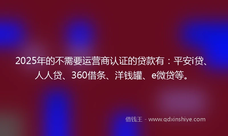 2025年的不需要运营商认证的贷款有：平安i贷、人人贷、360借条、洋钱罐、e微贷等。