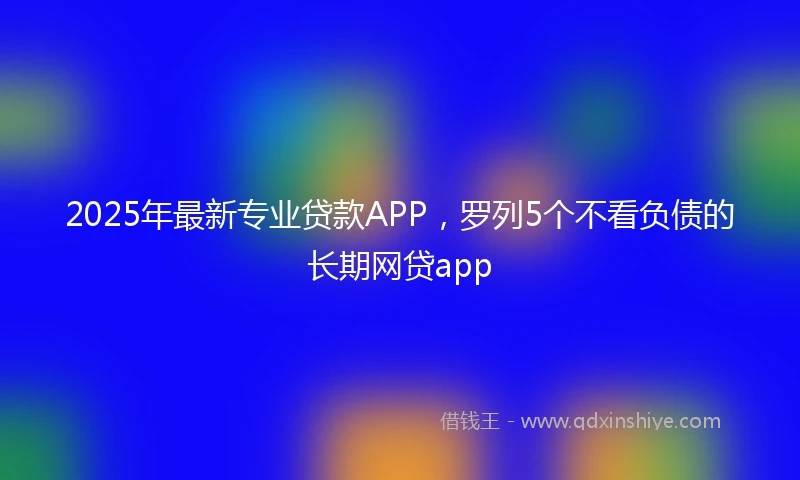 2025年最新专业贷款APP，罗列5个不看负债的长期网贷app