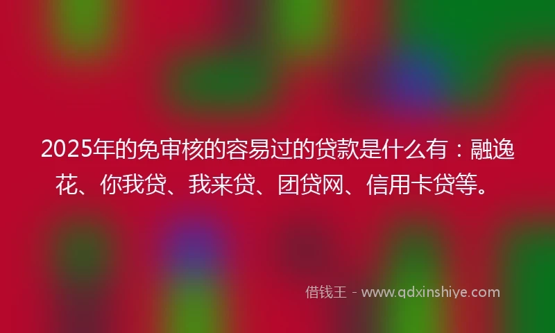 2025年的免审核的容易过的贷款是什么有：融逸花、你我贷、我来贷、团贷网、信用卡贷等。