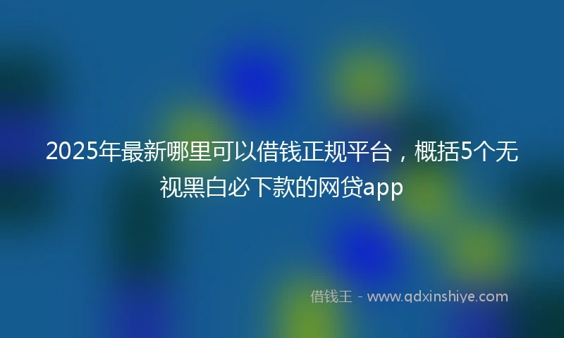 2025年最新哪里可以借钱正规平台，概括5个无视黑白必下款的网贷app