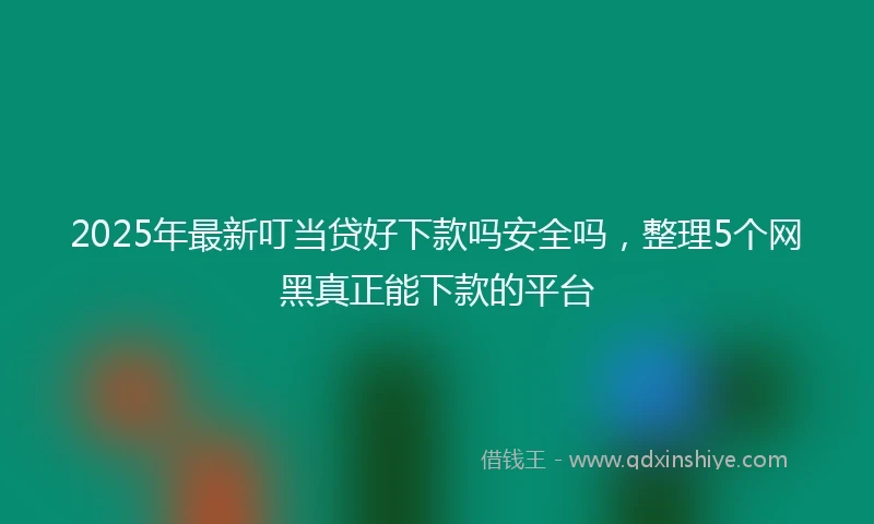 2025年最新叮当贷好下款吗安全吗，整理5个网黑真正能下款的平台