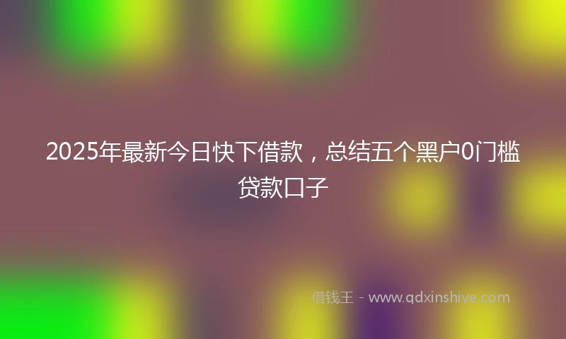 2025年最新今日快下借款，总结五个黑户0门槛贷款口子