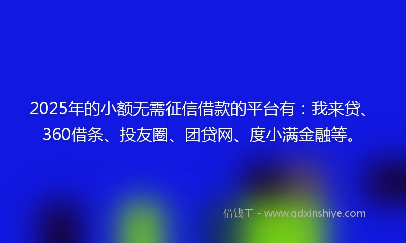 2025年的小额无需征信借款的平台有：我来贷、360借条、投友圈、团贷网、度小满金融等。