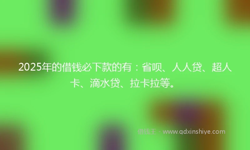 2025年的借钱必下款的有：省呗、人人贷、超人卡、滴水贷、拉卡拉等。