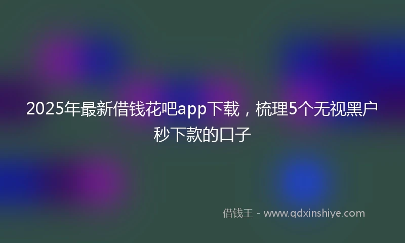 2025年最新借钱花吧app下载，梳理5个无视黑户秒下款的口子