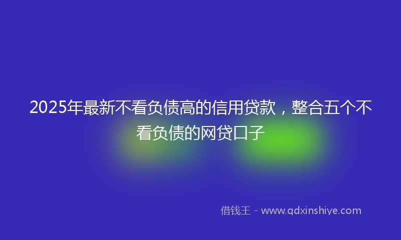 2025年最新不看负债高的信用贷款，整合五个不看负债的网贷口子