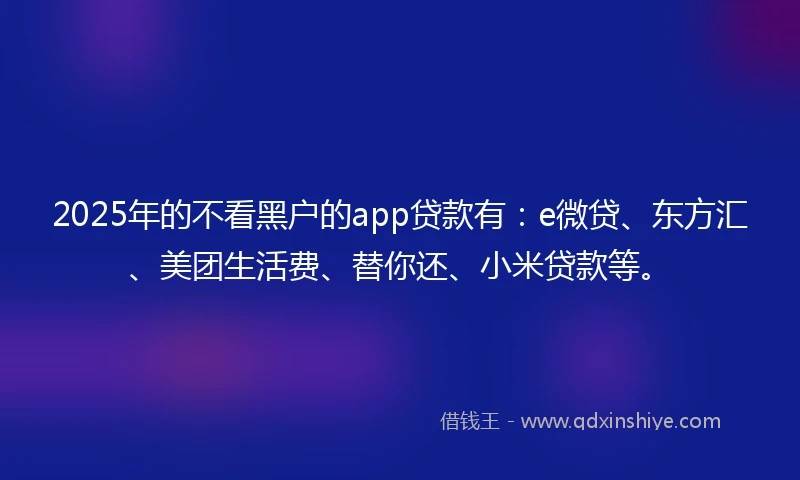 2025年的不看黑户的app贷款有：e微贷、东方汇、美团生活费、替你还、小米贷款等。
