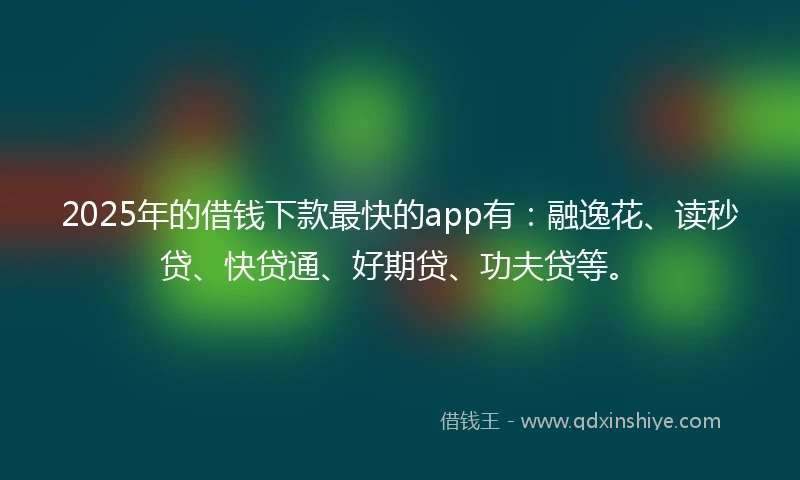 2025年的借钱下款最快的app有：融逸花、读秒贷、快贷通、好期贷、功夫贷等。