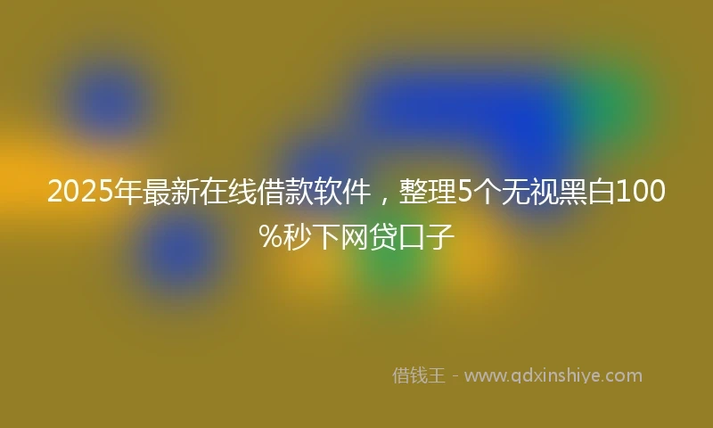 2025年最新在线借款软件，整理5个无视黑白100%秒下网贷口子