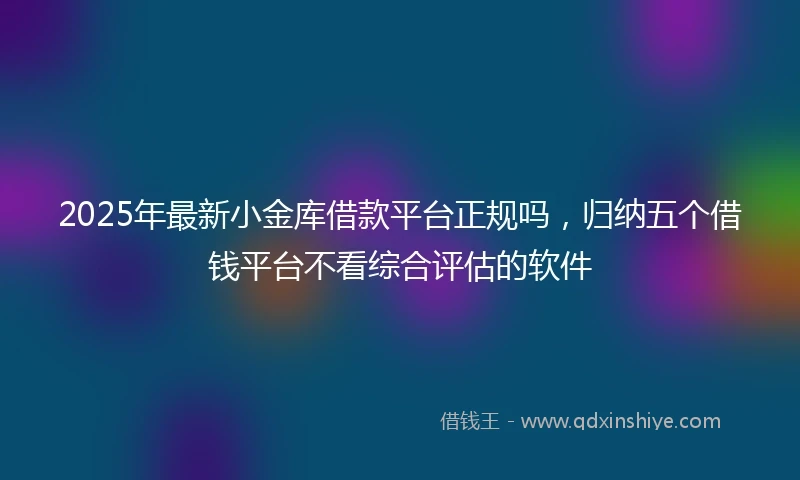 2025年最新小金库借款平台正规吗，归纳五个借钱平台不看综合评估的软件