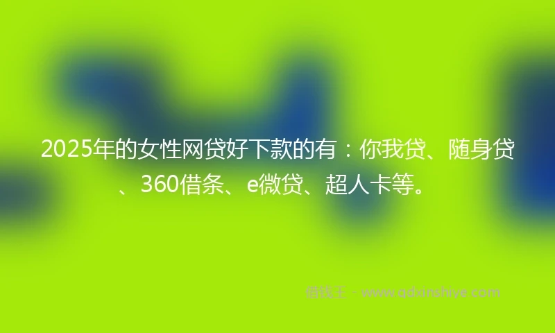 2025年的女性网贷好下款的有：你我贷、随身贷、360借条、e微贷、超人卡等。