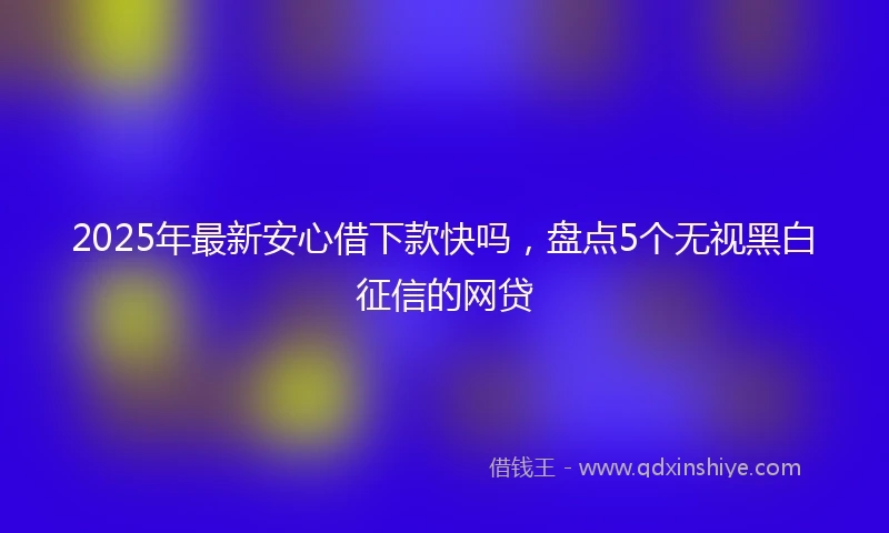 2025年最新安心借下款快吗，盘点5个无视黑白征信的网贷