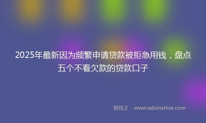 2025年最新因为频繁申请贷款被拒急用钱，盘点五个不看欠款的贷款口子