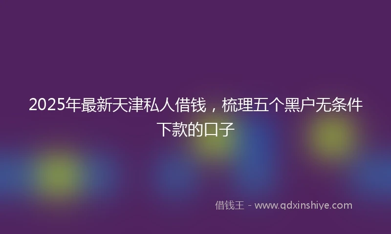 2025年最新天津私人借钱，梳理五个黑户无条件下款的口子