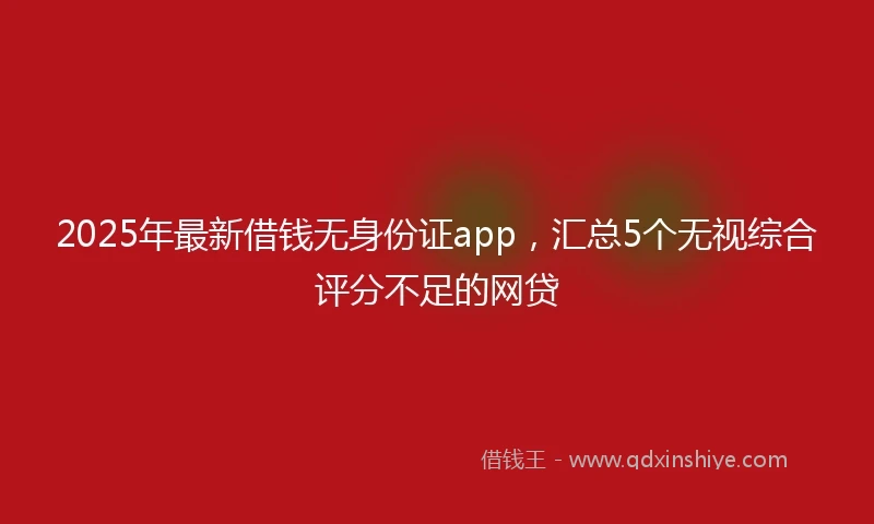 2025年最新借钱无身份证app，汇总5个无视综合评分不足的网贷