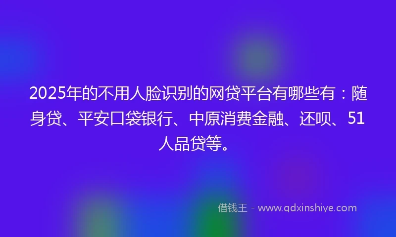 2025年的不用人脸识别的网贷平台有哪些有：随身贷、平安口袋银行、中原消费金融、还呗、51人品贷等。