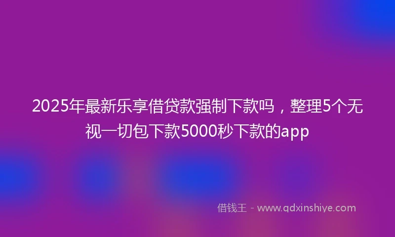2025年最新乐享借贷款强制下款吗，整理5个无视一切包下款5000秒下款的app