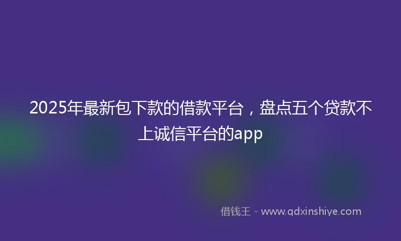 2025年最新包下款的借款平台，盘点五个贷款不上诚信平台的app
