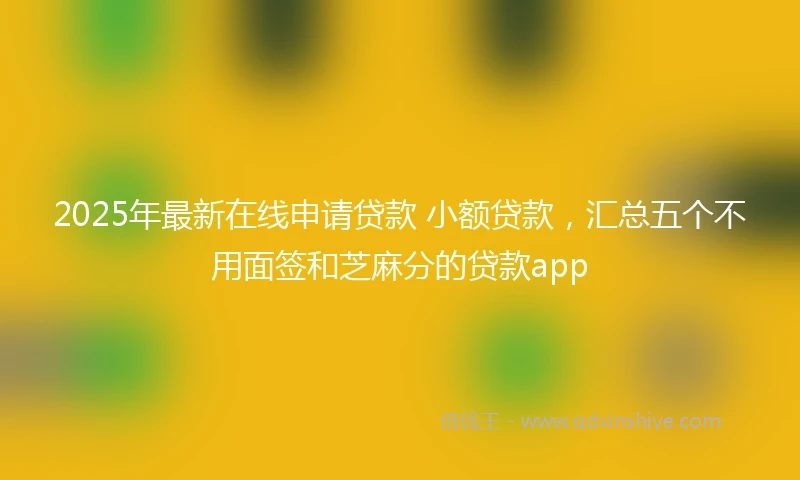 2025年最新在线申请贷款 小额贷款，汇总五个不用面签和芝麻分的贷款app