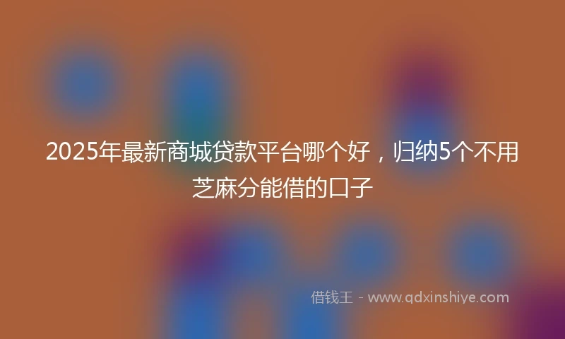2025年最新商城贷款平台哪个好，归纳5个不用芝麻分能借的口子