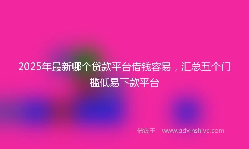 2025年最新哪个贷款平台借钱容易，汇总五个门槛低易下款平台