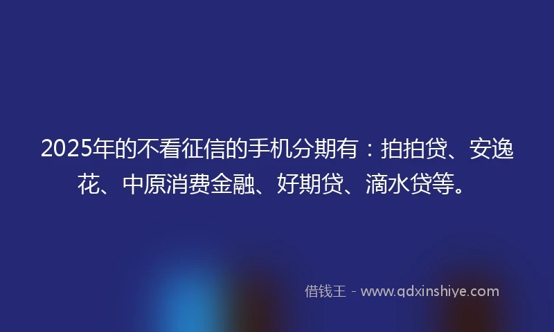 2025年的不看征信的手机分期有：拍拍贷、安逸花、中原消费金融、好期贷、滴水贷等。