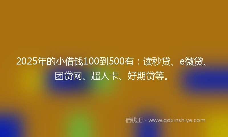2025年的小借钱100到500有：读秒贷、e微贷、团贷网、超人卡、好期贷等。
