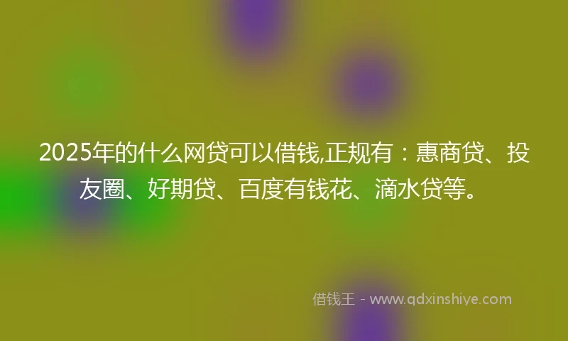 2025年的什么网贷可以借钱,正规有：惠商贷、投友圈、好期贷、百度有钱花、滴水贷等。